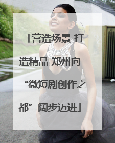 营造场景 打造精品 郑州向“微短剧创作之都”阔步迈进