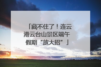 藏不住了！连云港云台山景区端午假期“放大招”