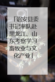 诏安县委书记率队赴黑龙江、山东考察学习畜牧业与文化产业