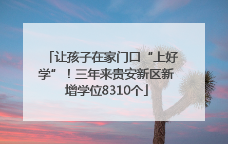 让孩子在家门口“上好学”！三年来贵安新区新增学位8310个