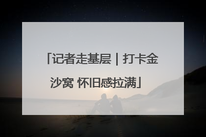 记者走基层｜打卡金沙窝 怀旧感拉满