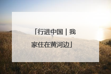 行进中国｜我家住在黄河边