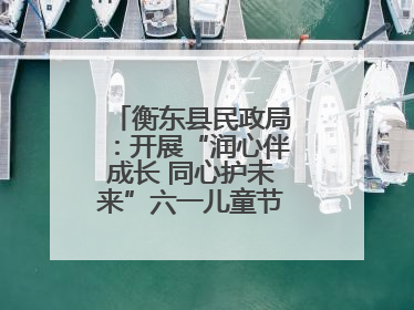 衡东县民政局：开展“润心伴成长 同心护未来”六一儿童节系列关爱活动