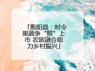 衡阳县：时令果蔬争“鲜”上市 农旅融合助力乡村振兴