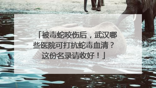 被毒蛇咬伤后，武汉哪些医院可打抗蛇毒血清？这份名录请收好！