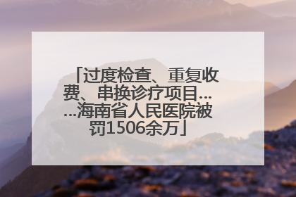 过度检查、重复收费、串换诊疗项目……海南省人民医院被罚1506余万