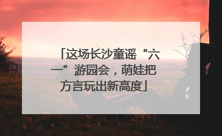 这场长沙童谣“六一”游园会，萌娃把方言玩出新高度