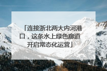 连接浙北两大内河港口，这条水上绿色廊道开启常态化运营