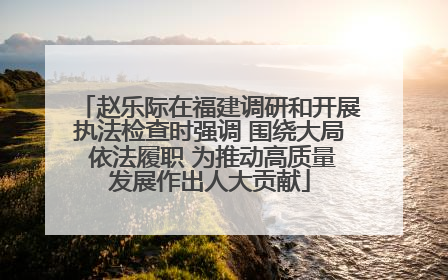赵乐际在福建调研和开展执法检查时强调 围绕大局 依法履职 为推动高质量发展作出人大贡献