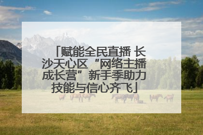 赋能全民直播 长沙天心区“网络主播成长营”新手季助力技能与信心齐飞