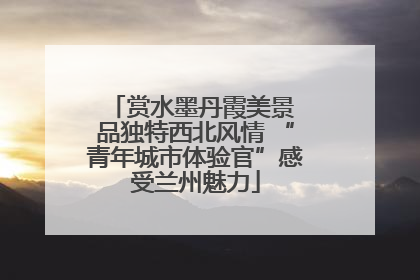 赏水墨丹霞美景 品独特西北风情 “青年城市体验官”感受兰州魅力