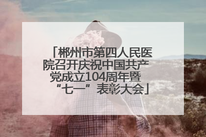 郴州市第四人民医院召开庆祝中国共产党成立104周年暨“七一”表彰大会
