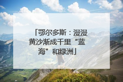 鄂尔多斯：漫漫黄沙渐成千里“蓝海”和绿洲