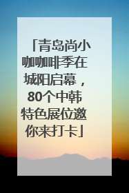青岛尚小咖咖啡季在城阳启幕，80个中韩特色展位邀你来打卡