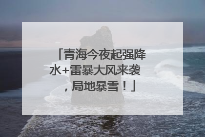 青海今夜起强降水+雷暴大风来袭，局地暴雪！