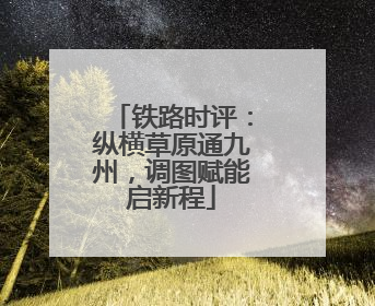 铁路时评：纵横草原通九州，调图赋能启新程