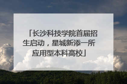 长沙科技学院首届招生启动，星城新添一所应用型本科高校