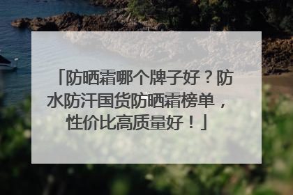 防晒霜哪个牌子好？防水防汗国货防晒霜榜单，性价比高质量好！