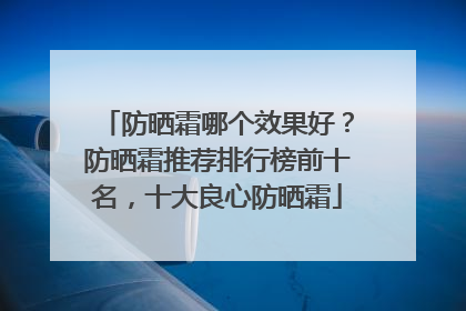 防晒霜哪个效果好？防晒霜推荐排行榜前十名，十大良心防晒霜
