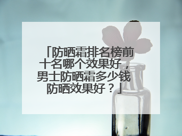 防晒霜排名榜前十名哪个效果好，男士防晒霜多少钱防晒效果好？