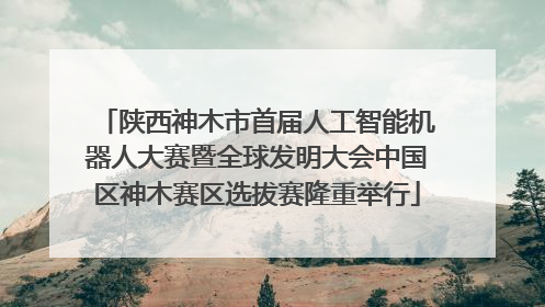 陕西神木市首届人工智能机器人大赛暨全球发明大会中国区神木赛区选拔赛隆重举行