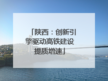 陕西：创新引擎驱动高铁建设提质增速