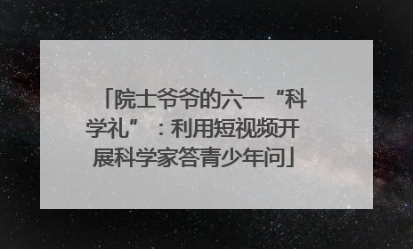 院士爷爷的六一“科学礼”：利用短视频开展科学家答青少年问