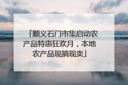 顺义石门市集启动农产品特惠狂欢月，本地农产品现摘现卖