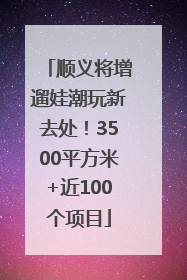 顺义将增遛娃潮玩新去处！3500平方米+近100个项目