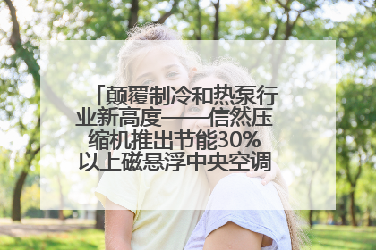 颠覆制冷和热泵行业新高度——信然压缩机推出节能30%以上磁悬浮中央空调和磁悬浮热泵