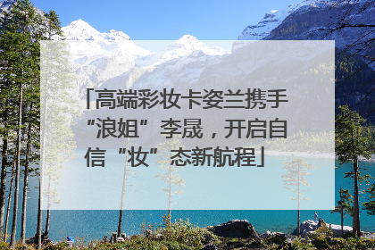 高端彩妆卡姿兰携手“浪姐”李晟，开启自信“妆”态新航程