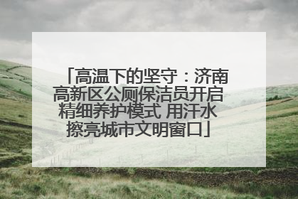 高温下的坚守：济南高新区公厕保洁员开启精细养护模式 用汗水擦亮城市文明窗口