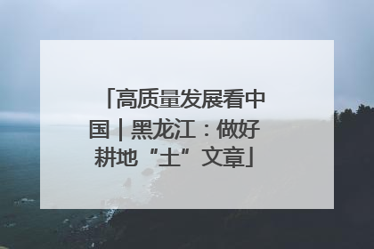 高质量发展看中国｜黑龙江：做好耕地“土”文章