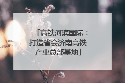 高铁河滨国际：打造省会济南高铁产业总部基地