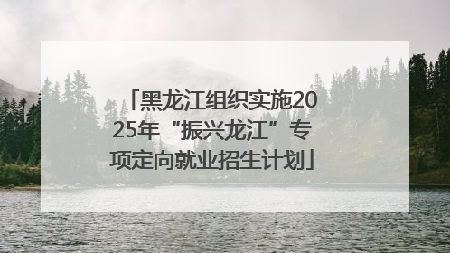 黑龙江组织实施2025年“振兴龙江”专项定向就业招生计划