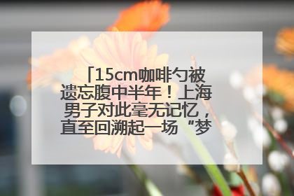 15cm咖啡勺被遗忘腹中半年！上海男子对此毫无记忆，直至回溯起一场“梦境”般的经历