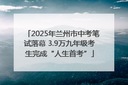 2025年兰州市中考笔试落幕 3.9万九年级考生完成“人生首考”