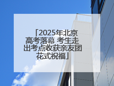 2025年北京高考落幕 考生走出考点收获亲友团花式祝福