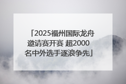 2025福州国际龙舟邀请赛开赛 超2000名中外选手逐浪争先