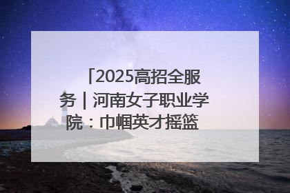 2025高招全服务｜河南女子职业学院：巾帼英才摇篮 职教创新高地