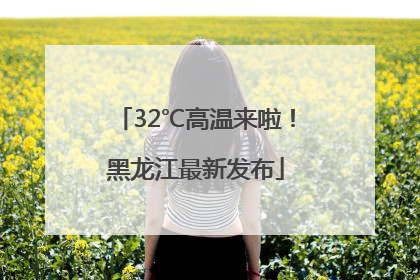 32℃高温来啦！黑龙江最新发布