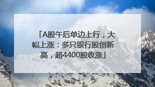 A股午后单边上行，大幅上涨：多只银行股创新高，超4400股收涨